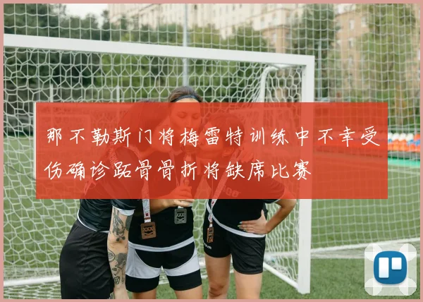 那不勒斯门将梅雷特训练中不幸受伤确诊跖骨骨折将缺席比赛