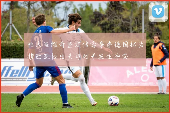 帕夫洛维奇坚定信念争夺德国杯为穆西亚拉出头与对手发生冲突