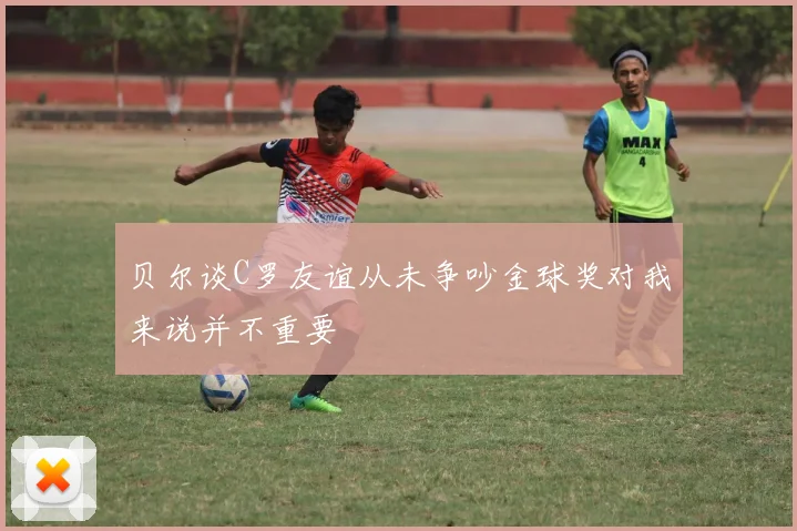 贝尔谈C罗友谊从未争吵金球奖对我来说并不重要