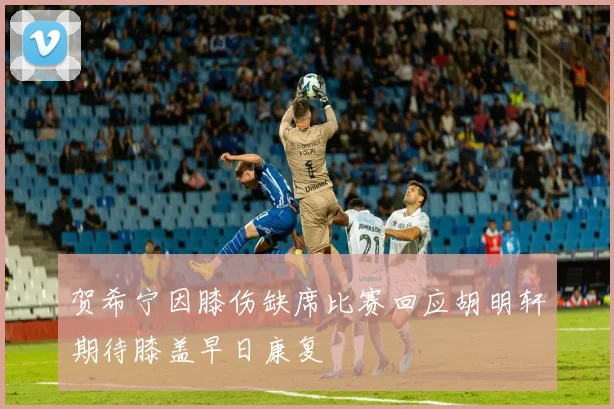 贺希宁因膝伤缺席比赛回应胡明轩期待膝盖早日康复