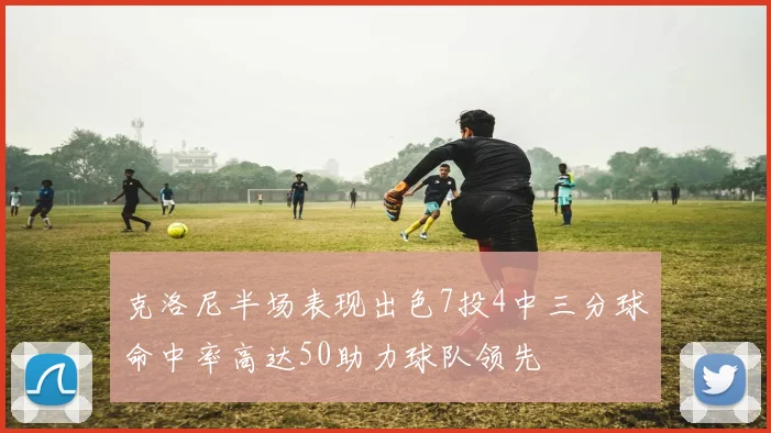 克洛尼半场表现出色7投4中三分球命中率高达50助力球队领先
