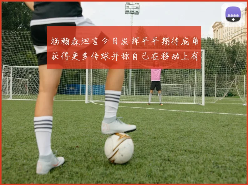 杨瀚森坦言今日发挥平平期待底角获得更多传球并称自己在移动上有所进步