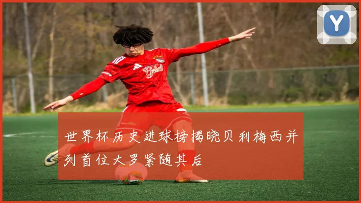 世界杯历史进球榜揭晓贝利梅西并列首位大罗紧随其后