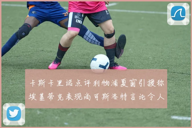 卡斯卡里诺点评利物浦夏窗引援称埃基蒂克表现尚可斯洛特言论令人哭笑不得