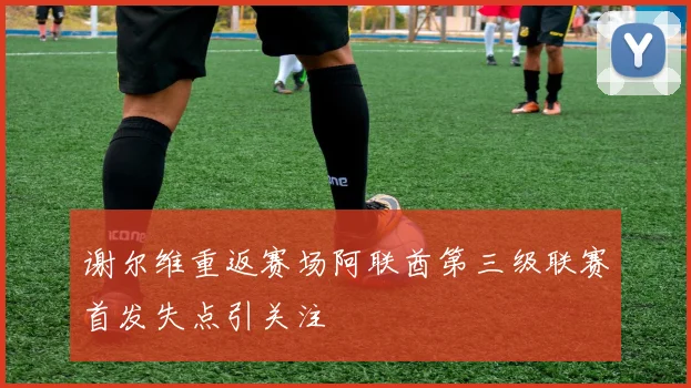 谢尔维重返赛场阿联酋第三级联赛首发失点引关注