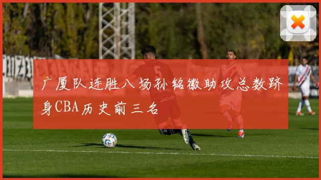广厦队连胜八场孙铭徽助攻总数跻身CBA历史前三名