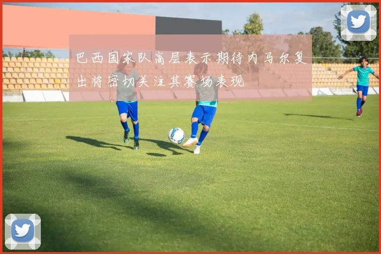 巴西国家队高层表示期待内马尔复出将密切关注其赛场表现