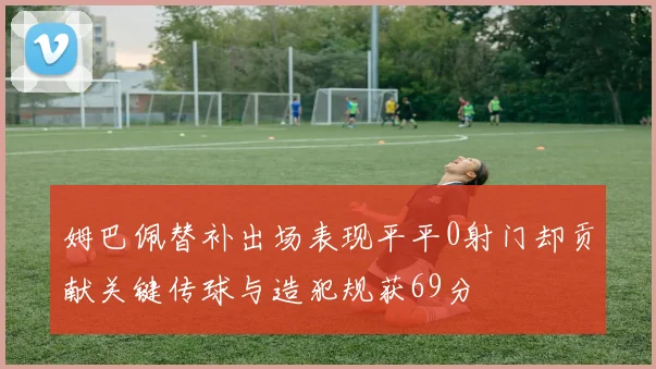 姆巴佩替补出场表现平平0射门却贡献关键传球与造犯规获69分