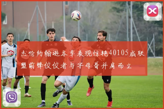 杰伦约翰逊本季表现惊艳40105成联盟前锋佼佼者与字母哥并肩而立