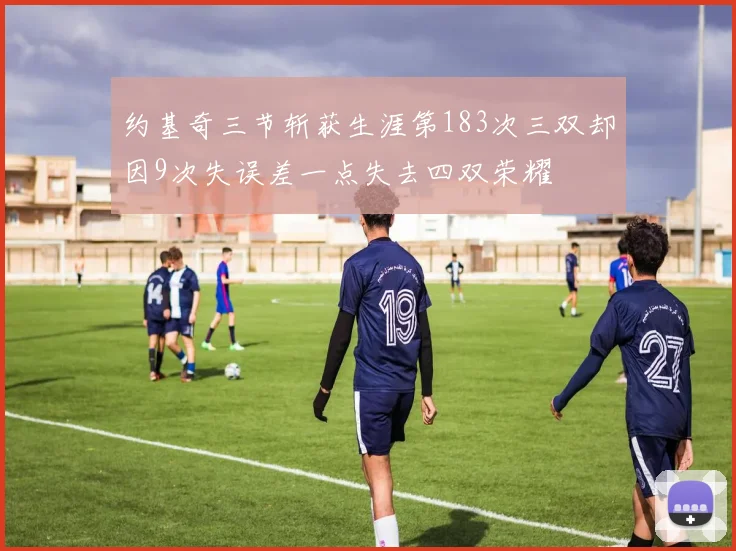 约基奇三节斩获生涯第183次三双却因9次失误差一点失去四双荣耀