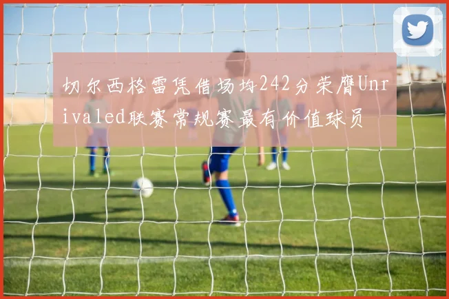 切尔西格雷凭借场均242分荣膺Unrivaled联赛常规赛最有价值球员