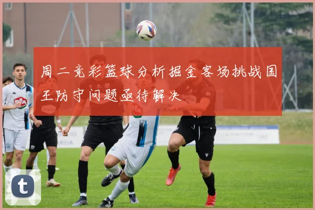 周二竞彩篮球分析掘金客场挑战国王防守问题亟待解决
