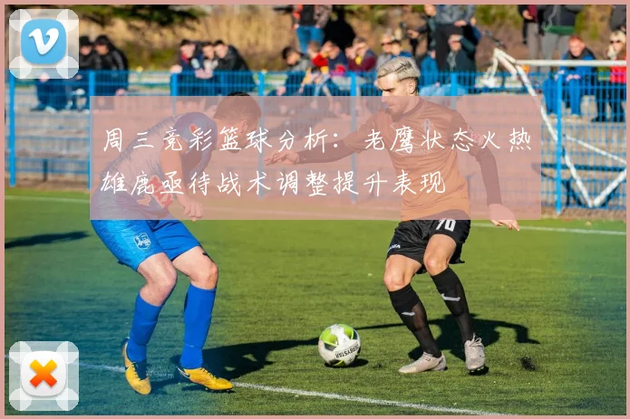 周三竞彩篮球分析：老鹰状态火热雄鹿亟待战术调整提升表现