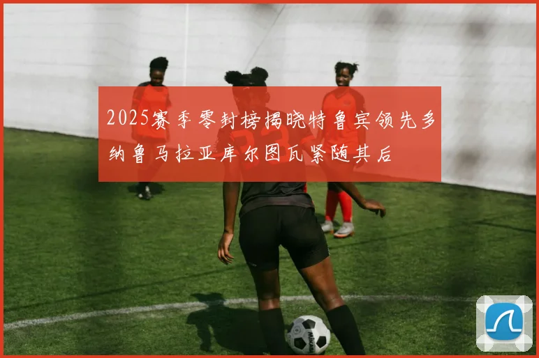 2025赛季零封榜揭晓特鲁宾领先多纳鲁马拉亚库尔图瓦紧随其后
