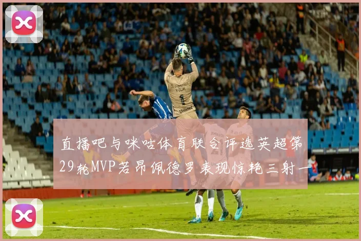 直播吧与咪咕体育联合评选英超第29轮MVP若昂佩德罗表现惊艳三射一传助球队获胜