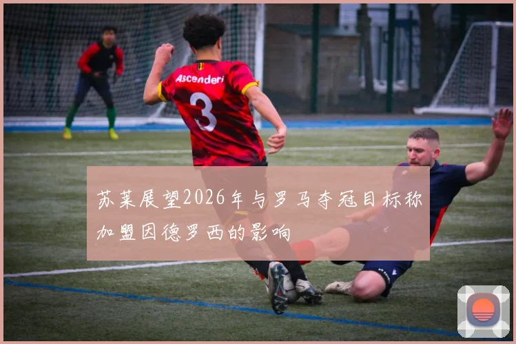 苏莱展望2026年与罗马夺冠目标称加盟因德罗西的影响