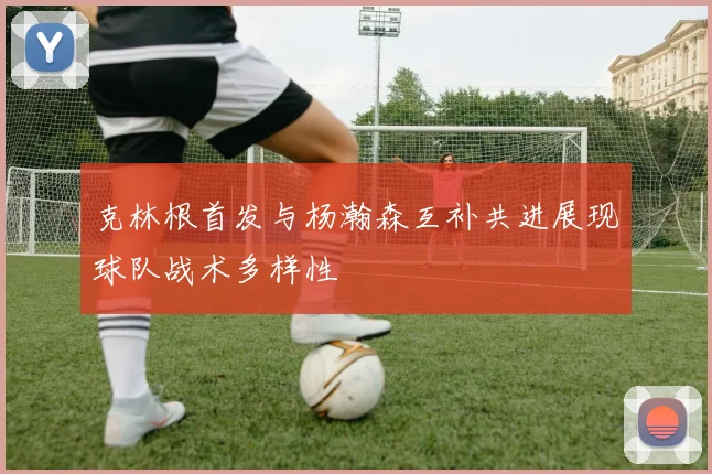 克林根首发与杨瀚森互补共进展现球队战术多样性