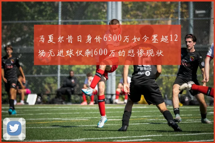 马夏尔昔日身价6500万如今墨超12场无进球仅剩600万的悲惨现状