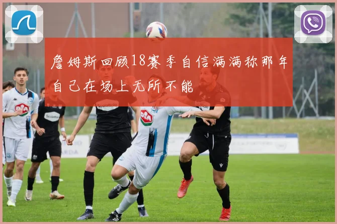 詹姆斯回顾18赛季自信满满称那年自己在场上无所不能