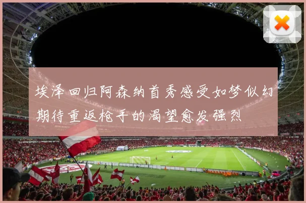 埃泽回归阿森纳首秀感受如梦似幻期待重返枪手的渴望愈发强烈