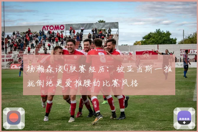 杨瀚森谈G联赛经历：被亚当斯一推就倒地更爱推腰的比赛风格