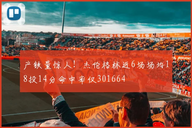 产铁量惊人！杰伦格林近6场场均18投14分命中率仅301664