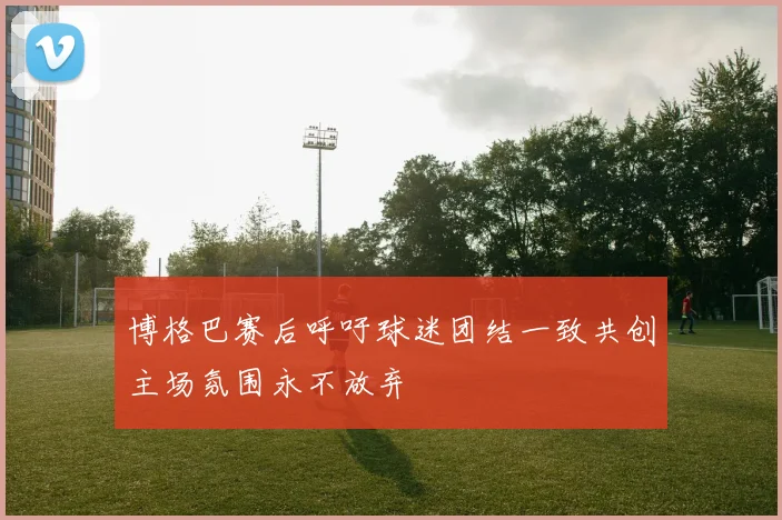 博格巴赛后呼吁球迷团结一致共创主场氛围永不放弃