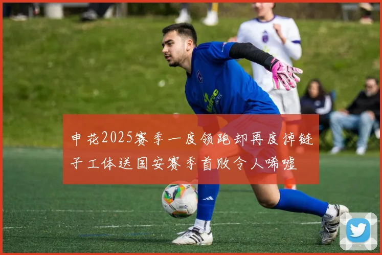 申花2025赛季一度领跑却再度掉链子工体送国安赛季首败令人唏嘘