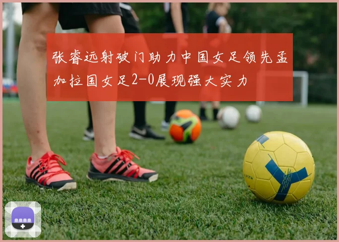 张睿远射破门助力中国女足领先孟加拉国女足2-0展现强大实力