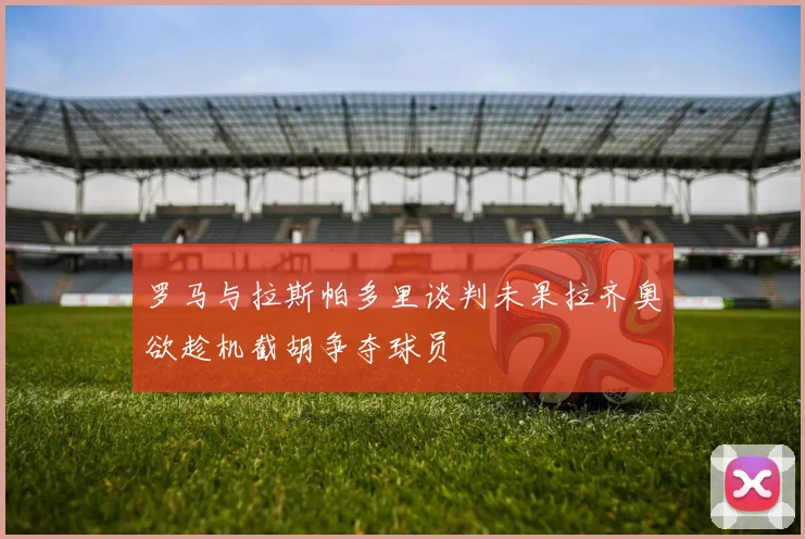 罗马与拉斯帕多里谈判未果拉齐奥欲趁机截胡争夺球员