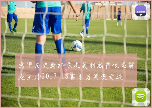 意甲历史新纪录皮奥利成首位无解雇主帅2017-18赛季后再现奇迹