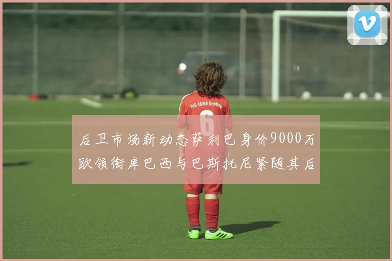 后卫市场新动态萨利巴身价9000万欧领衔库巴西与巴斯托尼紧随其后