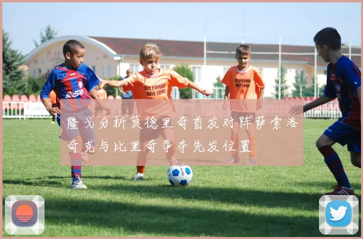 隆戈分析莫德里奇首发对阵萨索洛奇克与比里奇争夺先发位置