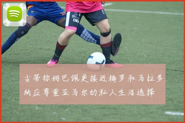 古蒂称姆巴佩更接近梅罗和马拉多纳应尊重亚马尔的私人生活选择