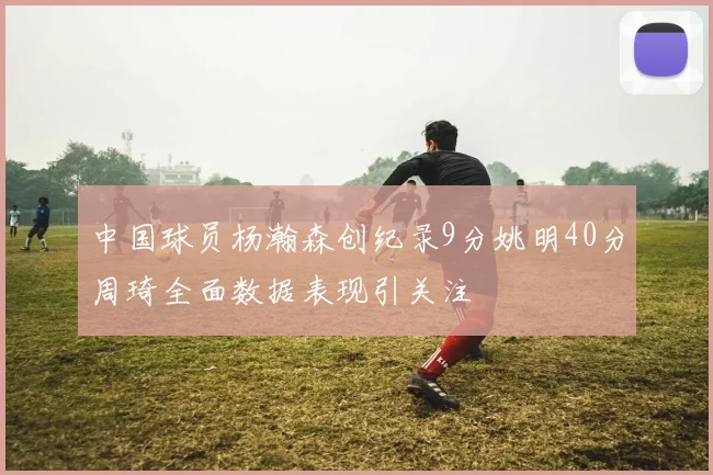 中国球员杨瀚森创纪录9分姚明40分周琦全面数据表现引关注