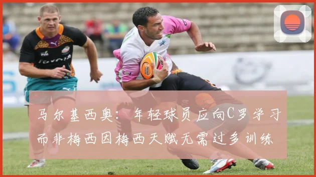 马尔基西奥：年轻球员应向C罗学习而非梅西因梅西天赋无需过多训练