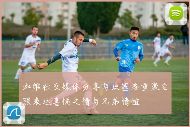 加维社交媒体分享与坎塞洛重聚合照表达喜悦之情与兄弟情谊