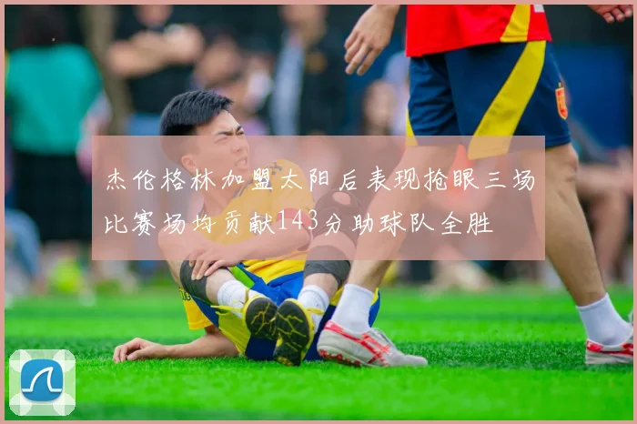 杰伦格林加盟太阳后表现抢眼三场比赛场均贡献143分助球队全胜