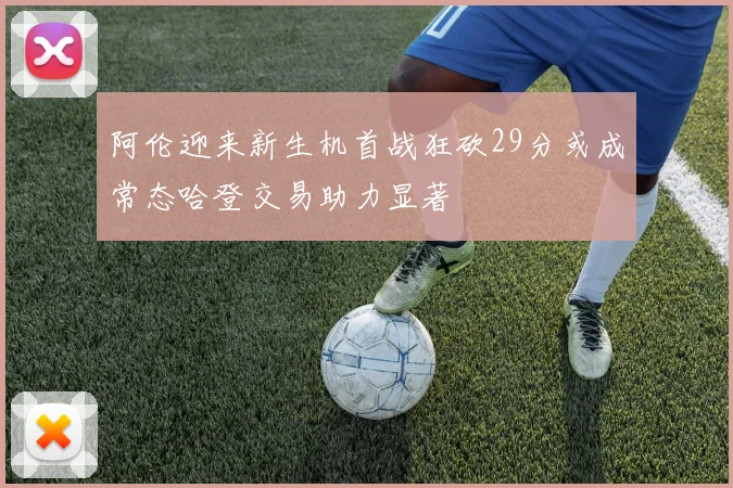 阿伦迎来新生机首战狂砍29分或成常态哈登交易助力显著