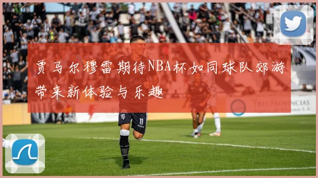 贾马尔穆雷期待NBA杯如同球队郊游带来新体验与乐趣