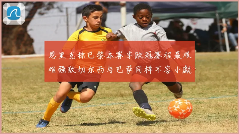 恩里克称巴黎本赛季欧冠赛程最艰难强敌切尔西与巴萨同样不容小觑