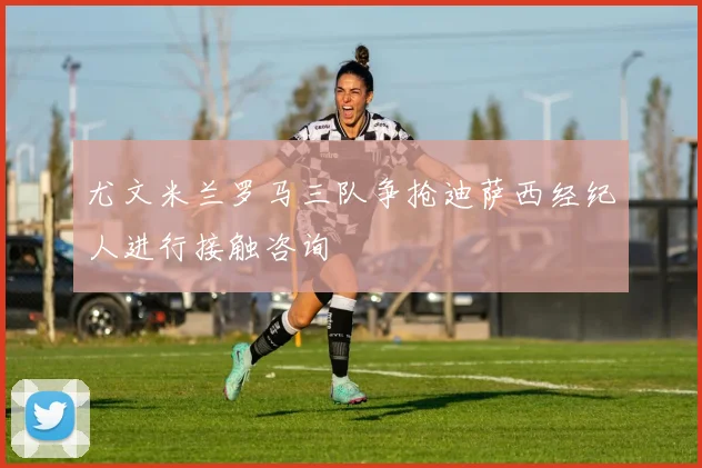 尤文米兰罗马三队争抢迪萨西经纪人进行接触咨询