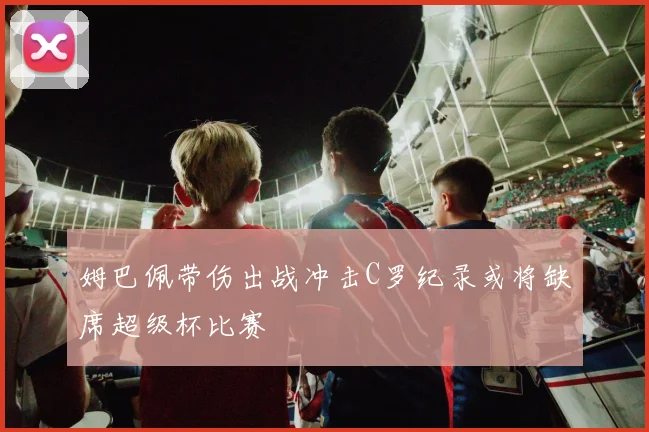 姆巴佩带伤出战冲击C罗纪录或将缺席超级杯比赛