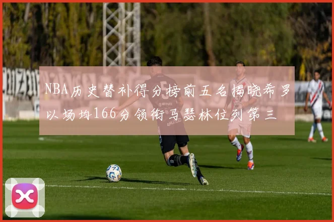 NBA历史替补得分榜前五名揭晓希罗以场均166分领衔马瑟林位列第三