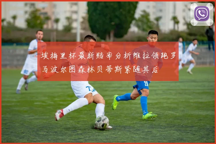 埃梅里杯最新赔率分析维拉领跑罗马波尔图森林贝蒂斯紧随其后