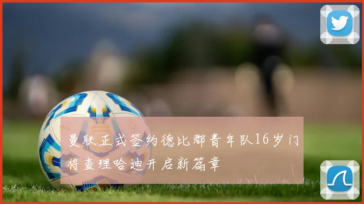 曼联正式签约德比郡青年队16岁门将查理哈迪开启新篇章