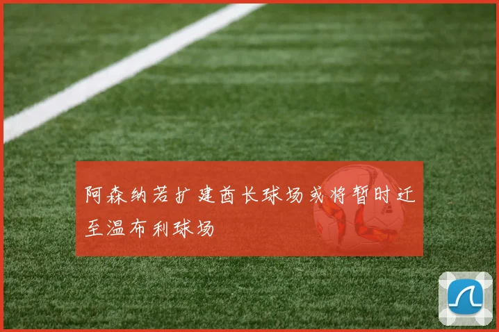阿森纳若扩建酋长球场或将暂时迁至温布利球场