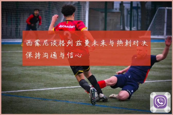 西蒙尼谈格列兹曼未来与热刺对决保持沟通与信心