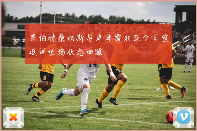 罗伯特桑切斯与库库雷利亚今日重返训练场状态回暖