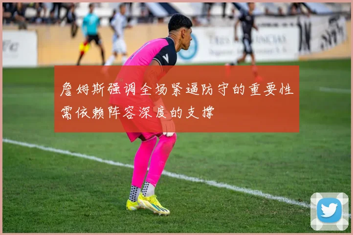 詹姆斯强调全场紧逼防守的重要性需依赖阵容深度的支撑